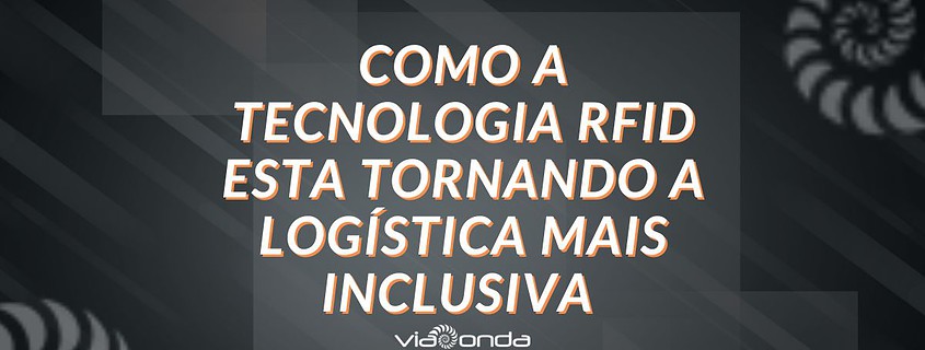 Como a tecnologia rfid esta tornando a logistica mais inclusiva - blog -viaonda rfid